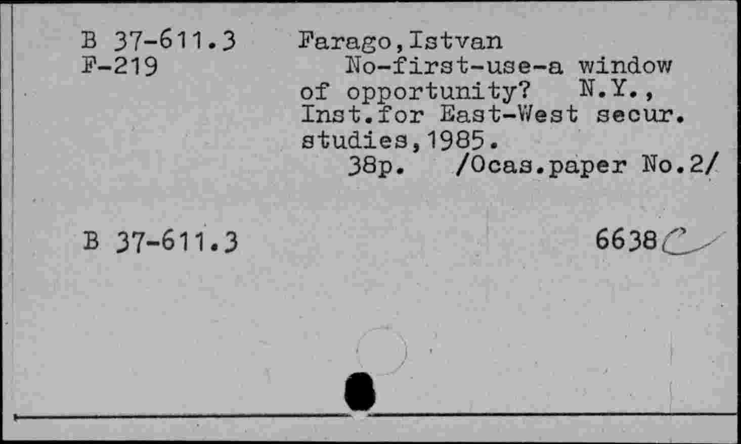 ﻿B 37-611.3 P-219
Parago,Istvan
No-first-use-a window of opportunity? N.Y., Inst.for East-West secur. studies,1985.
38p.	/Ocas.paper No.2/
B 37-611.3
6638